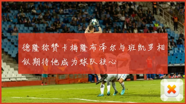 德隆称赞卡梅隆布泽尔与班凯罗相似期待他成为球队核心