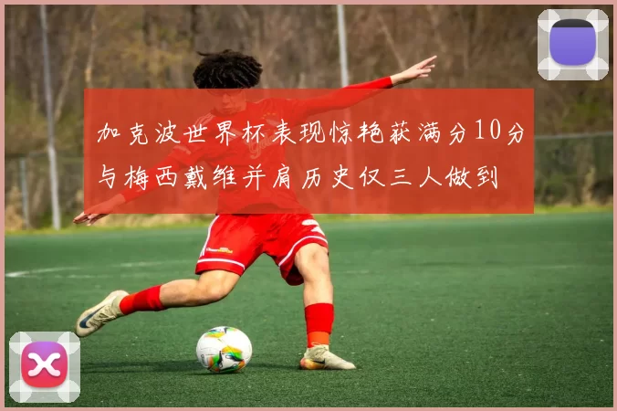 加克波世界杯表现惊艳获满分10分与梅西戴维并肩历史仅三人做到