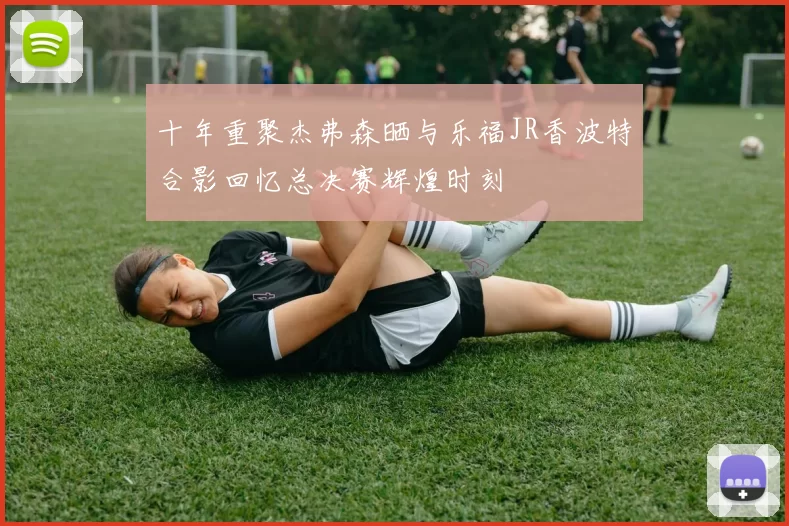 十年重聚杰弗森晒与乐福JR香波特合影回忆总决赛辉煌时刻