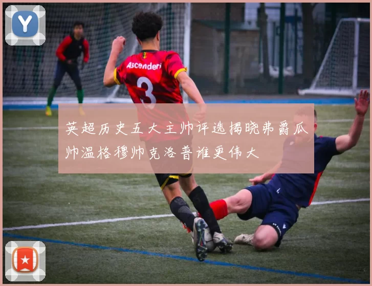 英超历史五大主帅评选揭晓弗爵瓜帅温格穆帅克洛普谁更伟大
