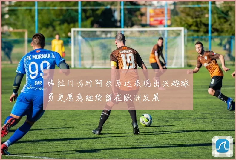 弗拉门戈对阿尔马达表现出兴趣球员更愿意继续留在欧洲发展