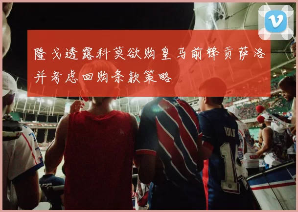隆戈透露科莫欲购皇马前锋贡萨洛并考虑回购条款策略