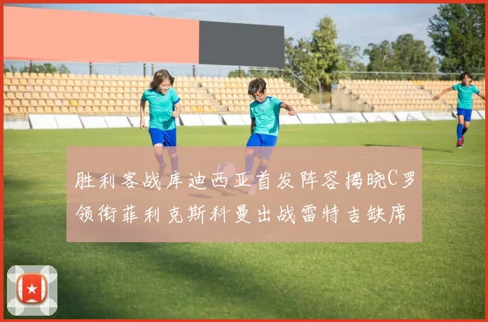 胜利客战库迪西亚首发阵容揭晓C罗领衔菲利克斯科曼出战雷特吉缺席