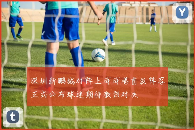 深圳新鹏城对阵上海海港首发阵容正式公布球迷期待激烈对决