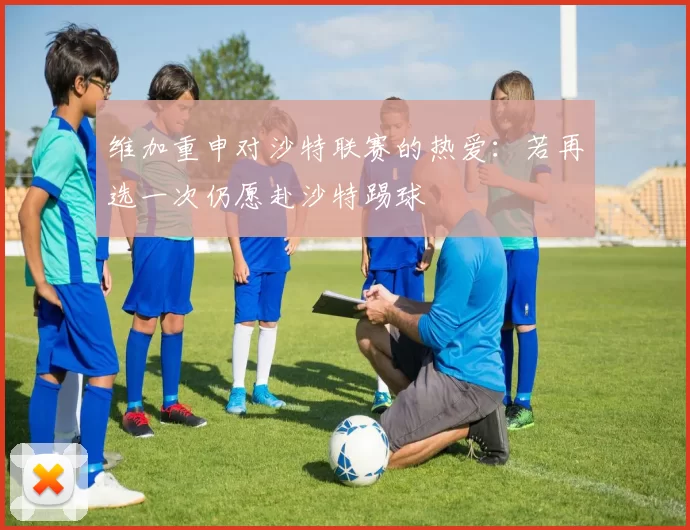 维加重申对沙特联赛的热爱：若再选一次仍愿赴沙特踢球