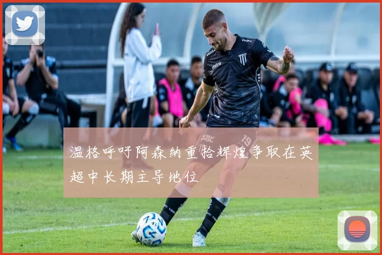 温格呼吁阿森纳重拾辉煌争取在英超中长期主导地位